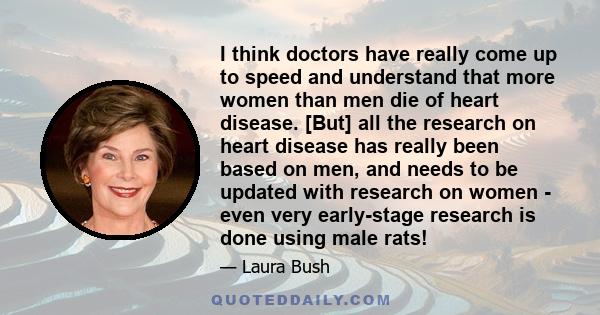 I think doctors have really come up to speed and understand that more women than men die of heart disease. [But] all the research on heart disease has really been based on men, and needs to be updated with research on