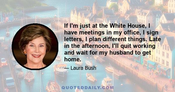 If I'm just at the White House, I have meetings in my office, I sign letters, I plan different things. Late in the afternoon, I'll quit working and wait for my husband to get home.