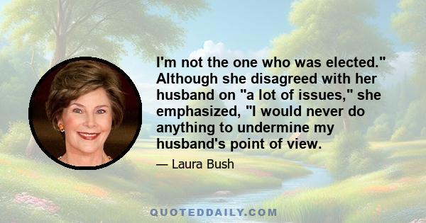 I'm not the one who was elected. Although she disagreed with her husband on a lot of issues, she emphasized, I would never do anything to undermine my husband's point of view.