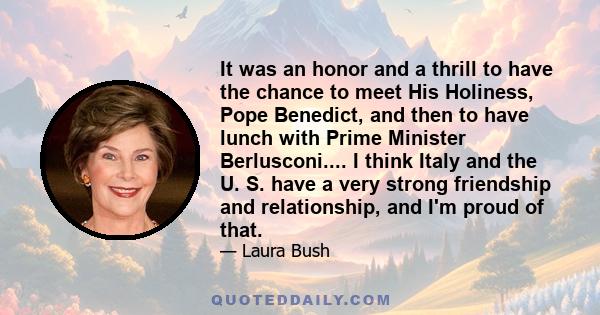 It was an honor and a thrill to have the chance to meet His Holiness, Pope Benedict, and then to have lunch with Prime Minister Berlusconi.... I think Italy and the U. S. have a very strong friendship and relationship,