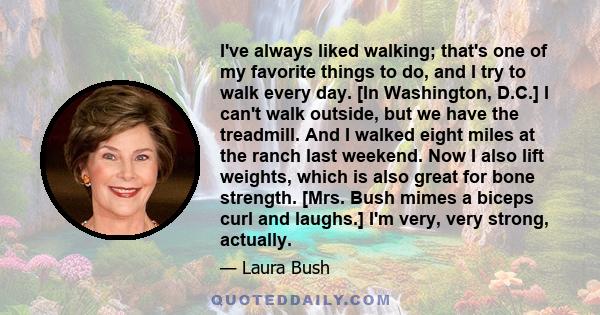 I've always liked walking; that's one of my favorite things to do, and I try to walk every day. [In Washington, D.C.] I can't walk outside, but we have the treadmill. And I walked eight miles at the ranch last weekend.