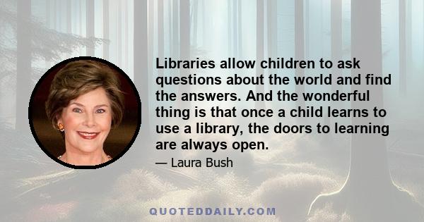 Libraries allow children to ask questions about the world and find the answers. And the wonderful thing is that once a child learns to use a library, the doors to learning are always open.