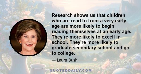 Research shows us that children who are read to from a very early age are more likely to begin reading themselves at an early age. They're more likely to excell in school. They're more likely to graduate secondary