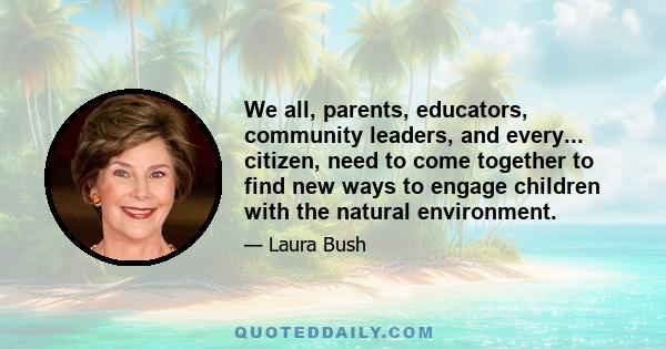 We all, parents, educators, community leaders, and every... citizen, need to come together to find new ways to engage children with the natural environment.