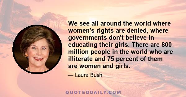 We see all around the world where women's rights are denied, where governments don't believe in educating their girls. There are 800 million people in the world who are illiterate and 75 percent of them are women and