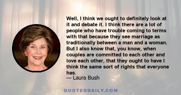 Well, I think we ought to definitely look at it and debate it. I think there are a lot of people who have trouble coming to terms with that because they see marriage as traditionally between a man and a woman. But I