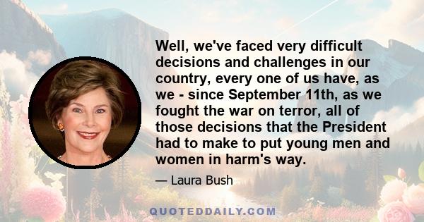 Well, we've faced very difficult decisions and challenges in our country, every one of us have, as we - since September 11th, as we fought the war on terror, all of those decisions that the President had to make to put