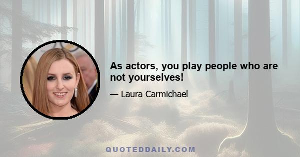 As actors, you play people who are not yourselves!