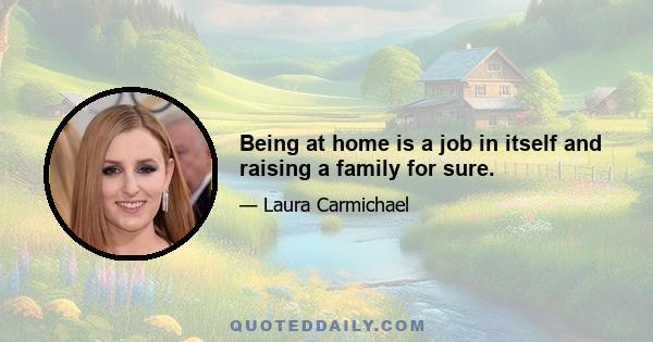 Being at home is a job in itself and raising a family for sure.