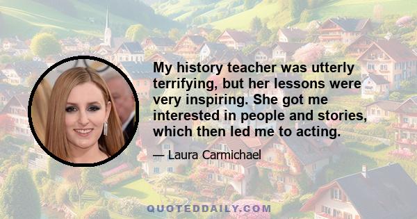 My history teacher was utterly terrifying, but her lessons were very inspiring. She got me interested in people and stories, which then led me to acting.