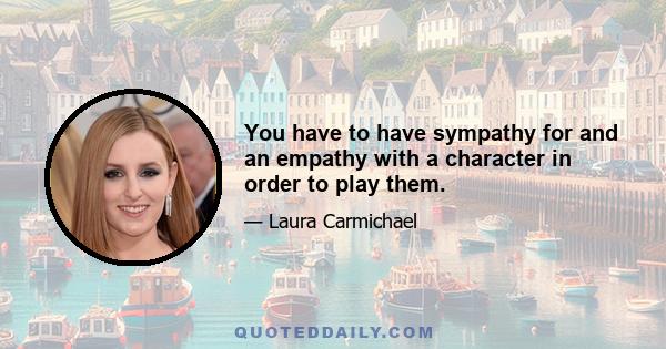 You have to have sympathy for and an empathy with a character in order to play them.