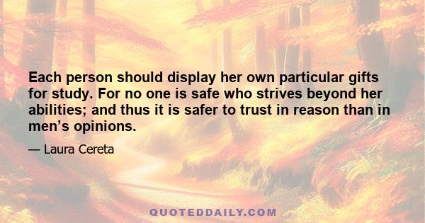 Each person should display her own particular gifts for study. For no one is safe who strives beyond her abilities; and thus it is safer to trust in reason than in men’s opinions.