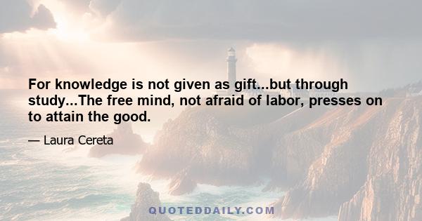 For knowledge is not given as gift...but through study...The free mind, not afraid of labor, presses on to attain the good.