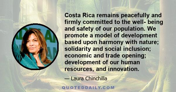 Costa Rica remains peacefully and firmly committed to the well- being and safety of our population. We promote a model of development based upon harmony with nature; solidarity and social inclusion; economic and trade