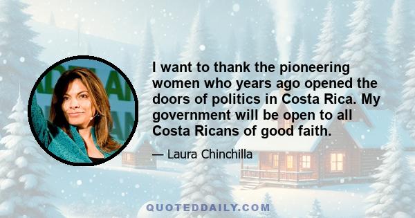 I want to thank the pioneering women who years ago opened the doors of politics in Costa Rica. My government will be open to all Costa Ricans of good faith.