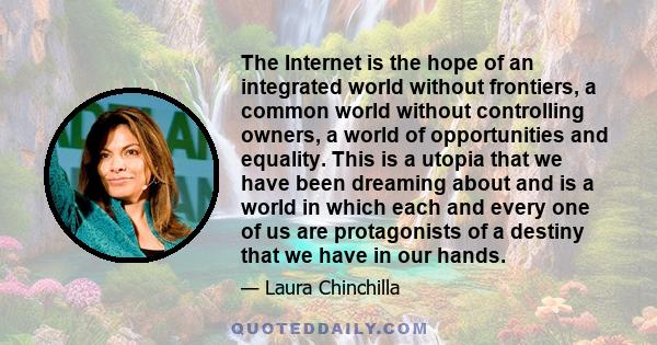 The Internet is the hope of an integrated world without frontiers, a common world without controlling owners, a world of opportunities and equality. This is a utopia that we have been dreaming about and is a world in