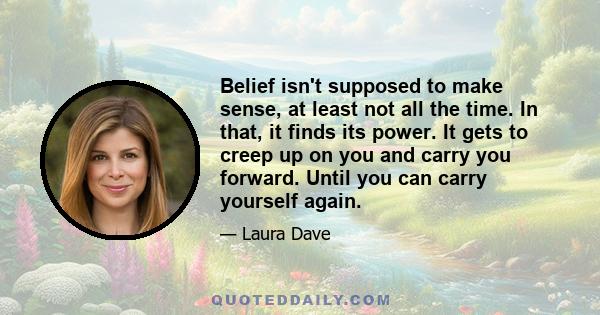 Belief isn't supposed to make sense, at least not all the time. In that, it finds its power. It gets to creep up on you and carry you forward. Until you can carry yourself again.