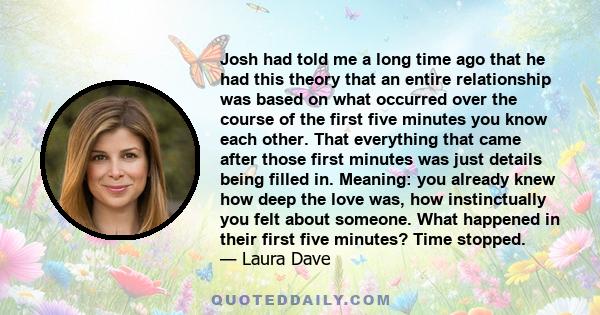 Josh had told me a long time ago that he had this theory that an entire relationship was based on what occurred over the course of the first five minutes you know each other. That everything that came after those first