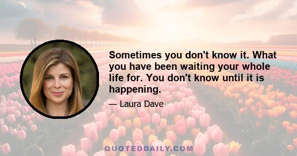 Sometimes you don't know it. What you have been waiting your whole life for. You don't know until it is happening.