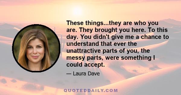 These things...they are who you are. They brought you here. To this day. You didn't give me a chance to understand that ever the unattractive parts of you, the messy parts, were something I could accept.