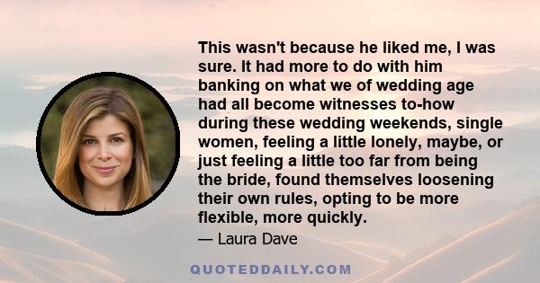 This wasn't because he liked me, I was sure. It had more to do with him banking on what we of wedding age had all become witnesses to-how during these wedding weekends, single women, feeling a little lonely, maybe, or