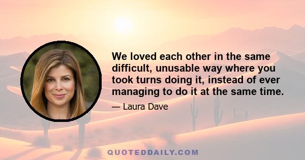 We loved each other in the same difficult, unusable way where you took turns doing it, instead of ever managing to do it at the same time.