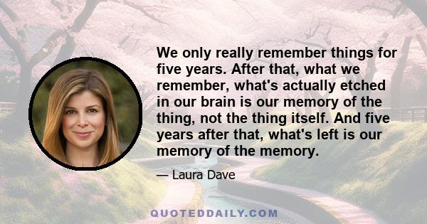 We only really remember things for five years. After that, what we remember, what's actually etched in our brain is our memory of the thing, not the thing itself. And five years after that, what's left is our memory of