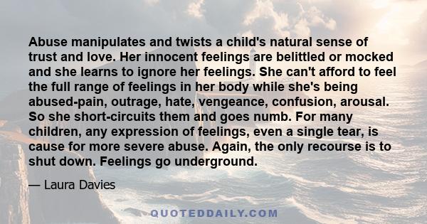 Abuse manipulates and twists a child's natural sense of trust and love. Her innocent feelings are belittled or mocked and she learns to ignore her feelings. She can't afford to feel the full range of feelings in her