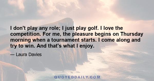 I don't play any role; I just play golf. I love the competition. For me, the pleasure begins on Thursday morning when a tournament starts. I come along and try to win. And that's what I enjoy.