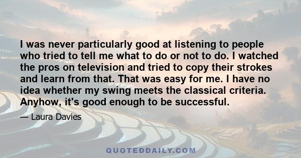 I was never particularly good at listening to people who tried to tell me what to do or not to do. I watched the pros on television and tried to copy their strokes and learn from that. That was easy for me. I have no