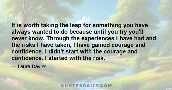 It is worth taking the leap for something you have always wanted to do because until you try you'll never know. Through the experiences I have had and the risks I have taken, I have gained courage and confidence. I