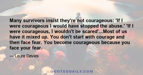 Many survivors insist they're not courageous: 'If I were courageous I would have stopped the abuse.' 'If I were courageous, I wouldn't be scared'...Most of us have it mixed up. You don't start with courage and then face 