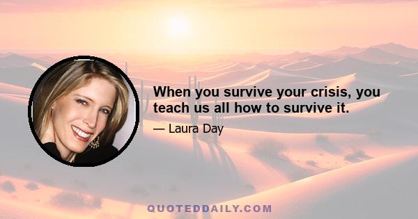 When you survive your crisis, you teach us all how to survive it.