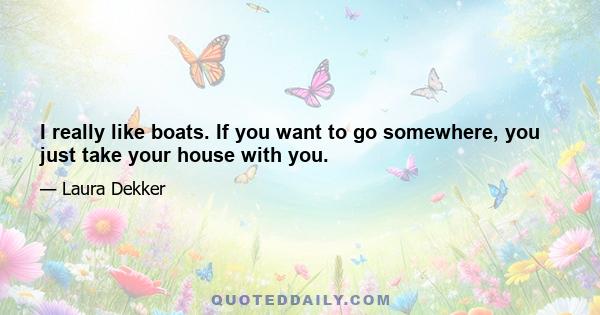 I really like boats. If you want to go somewhere, you just take your house with you.