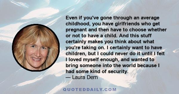 Even if you've gone through an average childhood, you have girlfriends who get pregnant and then have to choose whether or not to have a child. And this stuff certainly makes you think about what you're taking on. I