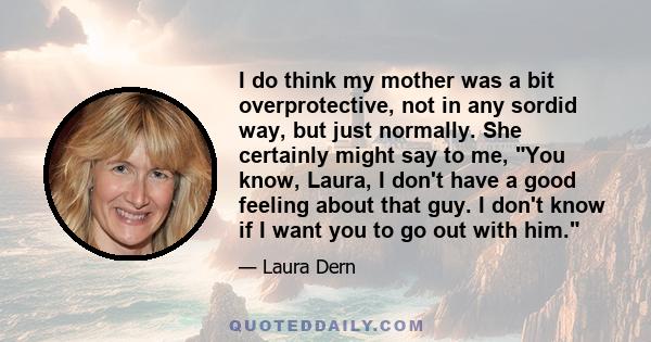 I do think my mother was a bit overprotective, not in any sordid way, but just normally. She certainly might say to me, You know, Laura, I don't have a good feeling about that guy. I don't know if I want you to go out