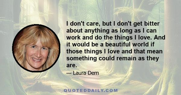 I don't care, but I don't get bitter about anything as long as I can work and do the things I love. And it would be a beautiful world if those things I love and that mean something could remain as they are.