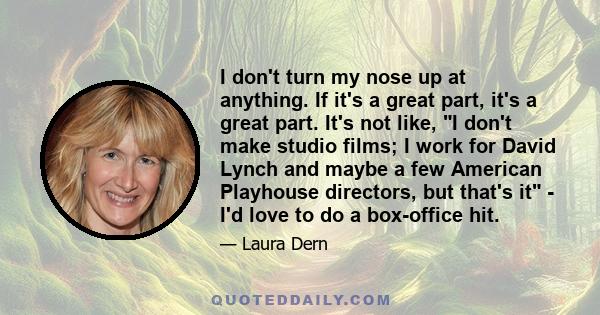 I don't turn my nose up at anything. If it's a great part, it's a great part. It's not like, I don't make studio films; I work for David Lynch and maybe a few American Playhouse directors, but that's it - I'd love to do 