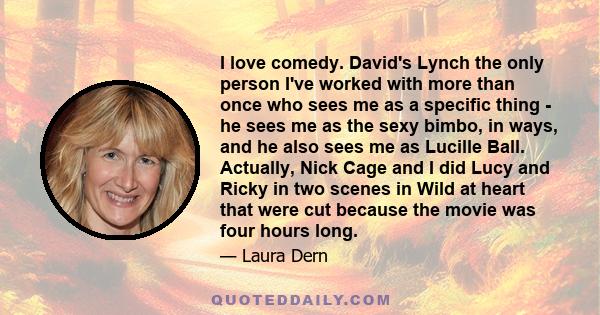 I love comedy. David's Lynch the only person I've worked with more than once who sees me as a specific thing - he sees me as the sexy bimbo, in ways, and he also sees me as Lucille Ball. Actually, Nick Cage and I did