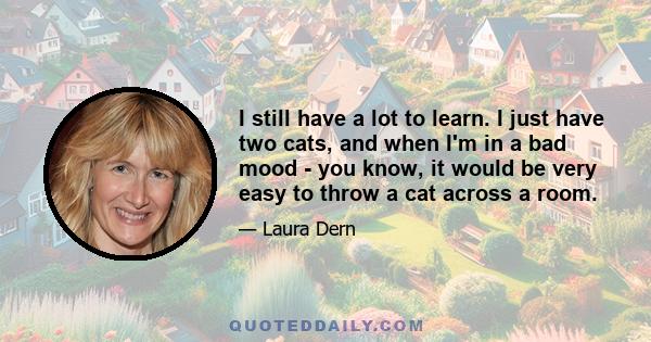 I still have a lot to learn. I just have two cats, and when I'm in a bad mood - you know, it would be very easy to throw a cat across a room.