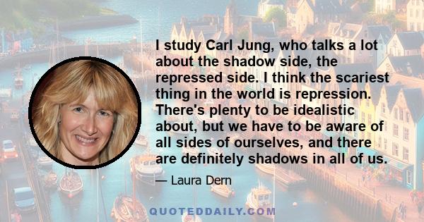 I study Carl Jung, who talks a lot about the shadow side, the repressed side. I think the scariest thing in the world is repression. There's plenty to be idealistic about, but we have to be aware of all sides of