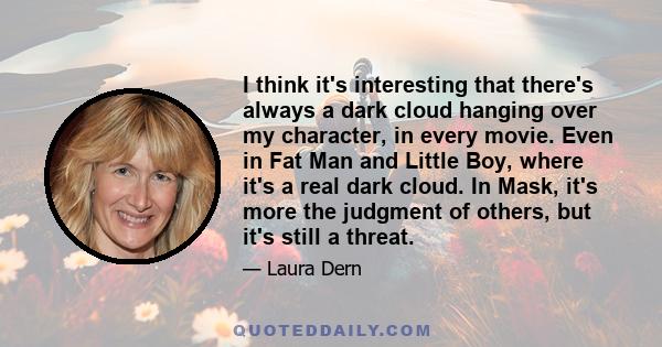 I think it's interesting that there's always a dark cloud hanging over my character, in every movie. Even in Fat Man and Little Boy, where it's a real dark cloud. In Mask, it's more the judgment of others, but it's