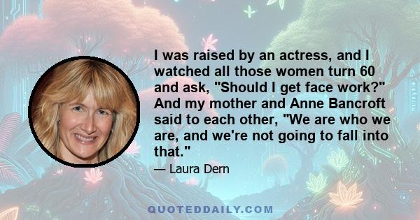 I was raised by an actress, and I watched all those women turn 60 and ask, Should I get face work? And my mother and Anne Bancroft said to each other, We are who we are, and we're not going to fall into that.