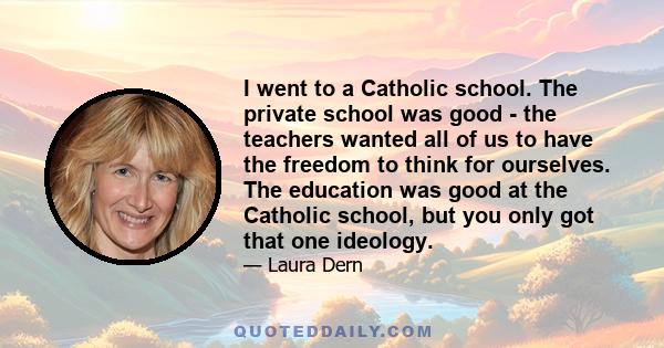 I went to a Catholic school. The private school was good - the teachers wanted all of us to have the freedom to think for ourselves. The education was good at the Catholic school, but you only got that one ideology.