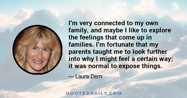 I'm very connected to my own family, and maybe I like to explore the feelings that come up in families. I'm fortunate that my parents taught me to look further into why I might feel a certain way; it was normal to