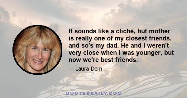 It sounds like a cliché, but mother is really one of my closest friends, and so's my dad. He and I weren't very close when I was younger, but now we're best friends.