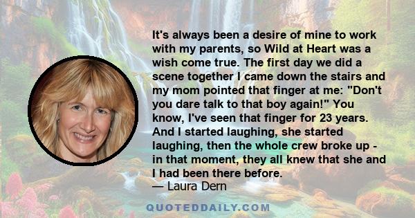 It's always been a desire of mine to work with my parents, so Wild at Heart was a wish come true. The first day we did a scene together I came down the stairs and my mom pointed that finger at me: Don't you dare talk to 