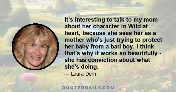 It's interesting to talk to my mom about her character in Wild at heart, because she sees her as a mother who's just trying to protect her baby from a bad boy. I think that's why it works so beautifully - she has