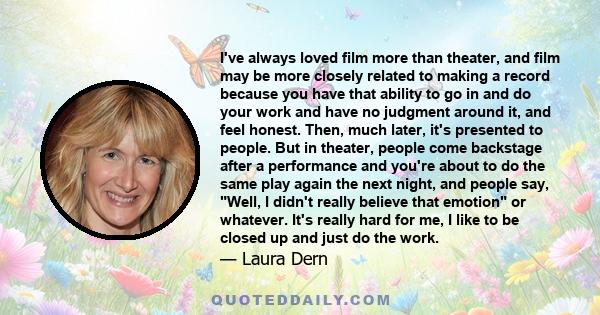 I've always loved film more than theater, and film may be more closely related to making a record because you have that ability to go in and do your work and have no judgment around it, and feel honest. Then, much