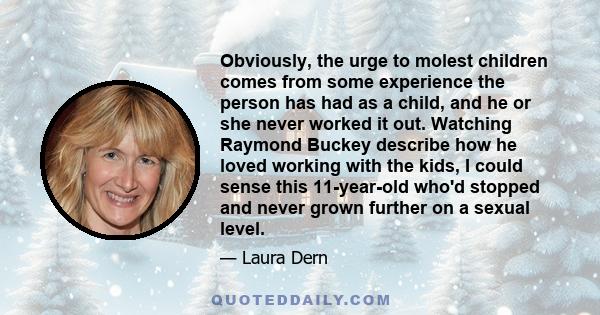 Obviously, the urge to molest children comes from some experience the person has had as a child, and he or she never worked it out. Watching Raymond Buckey describe how he loved working with the kids, I could sense this 